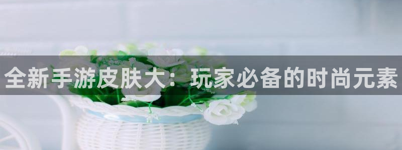 优贝娱乐咨询：全新手游皮肤大：玩家必备的时尚元素